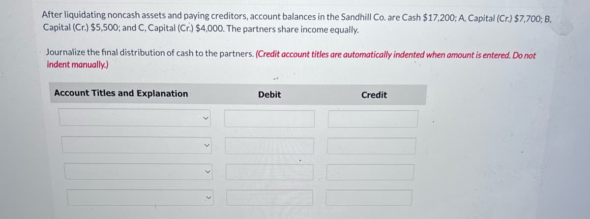 After liquidating noncash assets and paying creditors, account balances in the Sandhill Co. are Cash $17,200; A, Capital (Cr.) $7,700; B,
Capital (Cr.) $5,500; and C, Capital (Cr.) $4,000. The partners share income equally.
Journalize the final distribution of cash to the partners. (Credit account titles are automatically indented when amount is entered. Do not
indent manually.)
Account Titles and Explanation
Debit
Credit