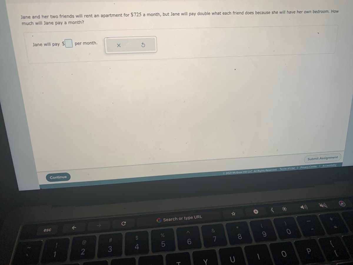 Jane and her two friends will rent an apartment for $725 a month, but Jane will pay double what each friend does because she will have her own bedroom. How
much will Jane pay a month?
Jane will pay S
per month,
Submit Assignment
Continue
O 2021 McGraw Hill LLC. All Rights Reserved. Terms of Use Privacy Center Accessibility
Search or type URL
esc
&
%23
%24
7
8.
3
4.
T
Y
