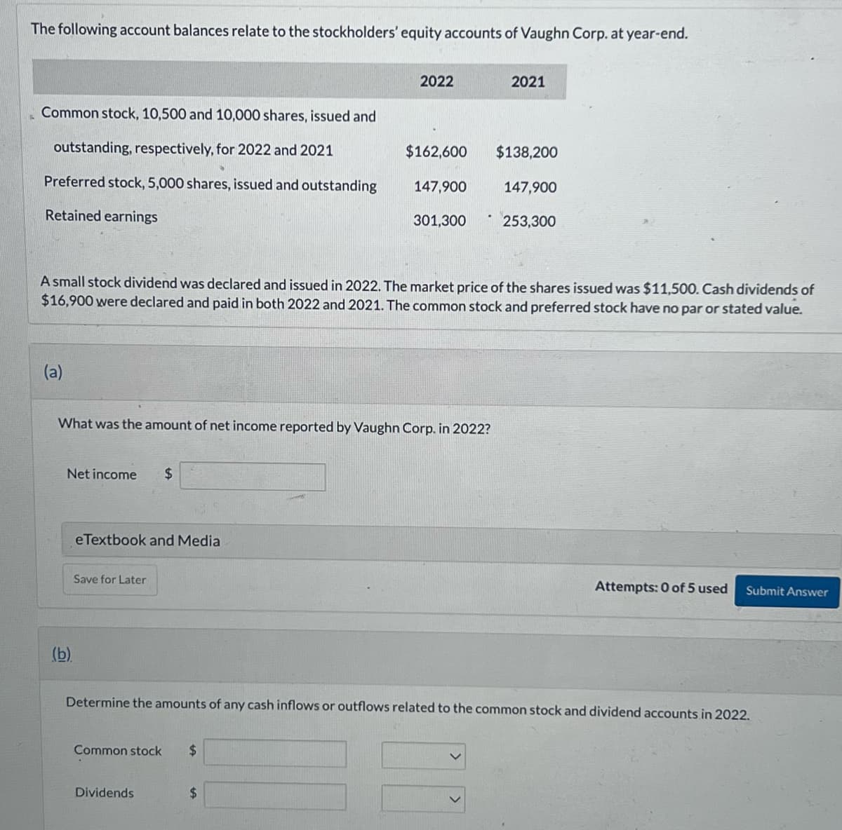 The following account balances relate to the stockholders' equity accounts of Vaughn Corp. at year-end.
Common stock, 10,500 and 10,000 shares, issued and
outstanding, respectively, for 2022 and 2021
Preferred stock, 5,000 shares, issued and outstanding
Retained earnings
(a)
Net income $
(b)
eTextbook and Media
What was the amount of net income reported by Vaughn Corp. in 2022?
Save for Later
2022
A small stock dividend was declared and issued in 2022. The market price of the shares issued was $11,500. Cash dividends of
$16,900 were declared and paid in both 2022 and 2021. The common stock and preferred stock have no par or stated value.
Common stock $
$162,600
Dividends
147,900
$
301,300
2021
$138,200
147,900
253,300
Determine the amounts of any cash inflows or outflows related to the common stock and dividend accounts in 2022.
Attempts: 0 of 5 used Submit Answer