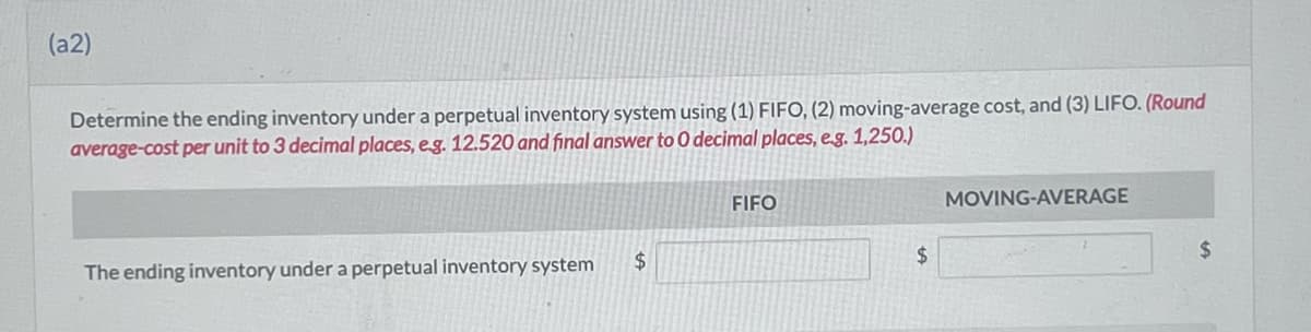 (a2)
Determine the ending inventory under a perpetual inventory system using (1) FIFO, (2) moving-average cost, and (3) LIFO. (Round
average-cost per unit to 3 decimal places, e.g. 12.520 and final answer to O decimal places, e.g. 1,250.)
The ending inventory under a perpetual inventory system
$
FIFO
$
MOVING-AVERAGE
$