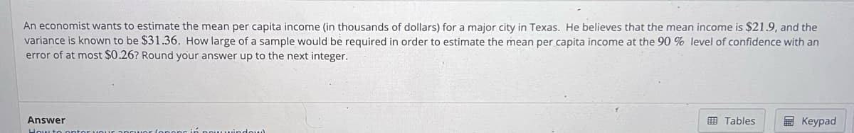 An economist wants to estimate the mean per capita income (in thousands of dollars) for a major city in Texas. He believes that the mean income is $21.9, and the
variance is known to be $31.36. How large of a sample would be required in order to estimate the mean per capita income at the 90 % level of confidence with an
error of at most $0.26? Round your answer up to the next integer.
Answer
How to
wwindow
Tables
Keypad