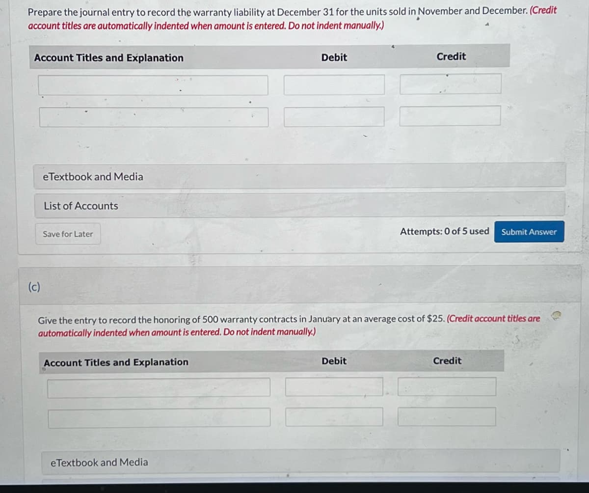 Prepare the journal entry to record the warranty liability at December 31 for the units sold in November and December. (Credit
account titles are automatically indented when amount is entered. Do not indent manually.)
Account Titles and Explanation
(c)
eTextbook and Media
List of Accounts
Save for Later
Account Titles and Explanation
Debit
eTextbook and Media
Give the entry to record the honoring of 500 warranty contracts in January at an average cost of $25. (Credit account titles are
automatically indented when amount is entered. Do not indent manually.)
Credit
Debit
Attempts: 0 of 5 used Submit Answer
Credit