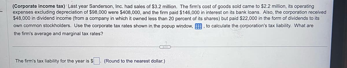 (Corporate income tax) Last year Sanderson, Inc. had sales of $3.2 million. The firm's cost of goods sold came to $2.2 million, its operating
expenses excluding depreciation of $98,000 were $408,000, and the firm paid $146,000 in interest on its bank loans. Also, the corporation received
$48,000 in dividend income (from a company in which it owned less than 20 percent of its shares) but paid $22,000 in the form of dividends to its
own common stockholders. Use the corporate tax rates shown in the popup window,, to calculate the corporation's tax liability. What are
the firm's average and marginal tax rates?
The firm's tax liability for the year is $
(Round to the nearest dollar.)