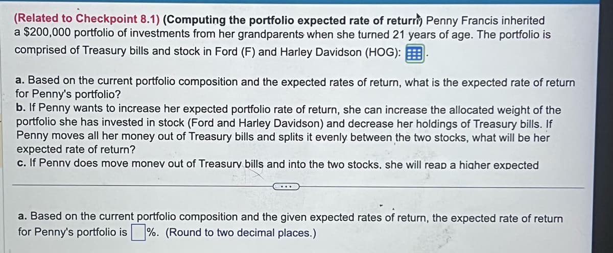 (Related to Checkpoint 8.1) (Computing the portfolio expected rate of returri) Penny Francis inherited
a $200,000 portfolio of investments from her grandparents when she turned 21 years of age. The portfolio is
comprised of Treasury bills and stock in Ford (F) and Harley Davidson (HOG):
a. Based on the current portfolio composition and the expected rates of return, what is the expected rate of return
for Penny's portfolio?
b. If Penny wants to increase her expected portfolio rate of return, she can increase the allocated weight of the
portfolio she has invested in stock (Ford and Harley Davidson) and decrease her holdings of Treasury bills. If
Penny moves all her money out of Treasury bills and splits it evenly between the two stocks, what will be her
expected rate of return?
c. If Penny does move money out of Treasury bills and into the two stocks, she will reap a higher expected
....
a. Based on the current portfolio composition and the given expected rates of return, the expected rate of return
for Penny's portfolio is%. (Round to two decimal places.)