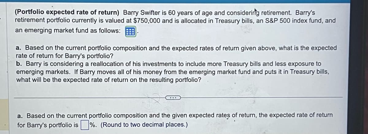 (Portfolio expected rate of return) Barry Swifter is 60 years of age and considering retirement. Barry's
retirement portfolio currently is valued at $750,000 and is allocated in Treasury bills, an S&P 500 index fund, and
an emerging market fund as follows:
a. Based on the current portfolio composition and the expected rates of return given above, what is the expected
rate of return for Barry's portfolio?
b. Barry is considering a reallocation of his investments to include more Treasury bills and less exposure to
emerging markets. If Barry moves all of his money from the emerging market fund and puts it in Treasury bills,
what will be the expected rate of return on the resulting portfolio?
a. Based on the current portfolio composition and the given expected rates of return, the expected rate of return
for Barry's portfolio is%. (Round to two decimal places.)