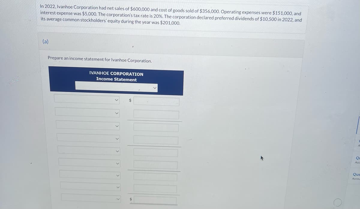 In 2022, Ivanhoe Corporation had net sales of $600,000 and cost of goods sold of $356,000. Operating expenses were $151,000, and
interest expense was $5,000. The corporation's tax rate is 20%. The corporation declared preferred dividends of $10,500 in 2022, and
its average common stockholders' equity during the year was $201,000.
(a)
Prepare an income statement for Ivanhoe Corporation.
IVANHOE CORPORATION
Income Statement
$
Qu
Acc
Que
Acco