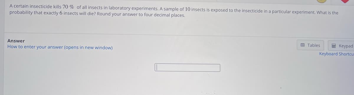 A certain insecticide kills 70 % of all insects in laboratory experiments. A sample of 10 insects is exposed to the insecticide in a particular experiment. What is the
probability that exactly 6 insects will die? Round your answer to four decimal places.
Answer
How to enter your answer (opens in new window)
Keypad
Keyboard Shortcu
Tables