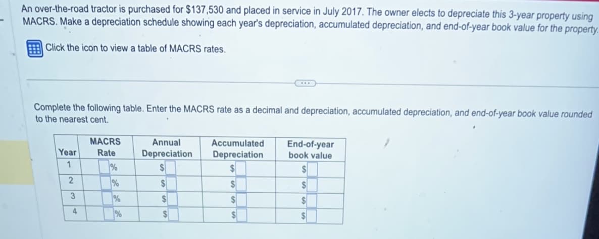 An over-the-road tractor is purchased for $137,530 and placed in service in July 2017. The owner elects to depreciate this 3-year property using
MACRS. Make a depreciation schedule showing each year's depreciation, accumulated depreciation, and end-of-year book value for the property.
Click the icon to view a table of MACRS rates.
Complete the following table. Enter the MACRS rate as a decimal and depreciation, accumulated depreciation, and end-of-year book value rounded
to the nearest cent.
Year
1
2
3
4
MACRS
Rate
%
%
%
%
Annual
Depreciation
$
$
$
$
Accumulated
Depreciation
$
$
$
$
End-of-year
book value
$
$
$
$