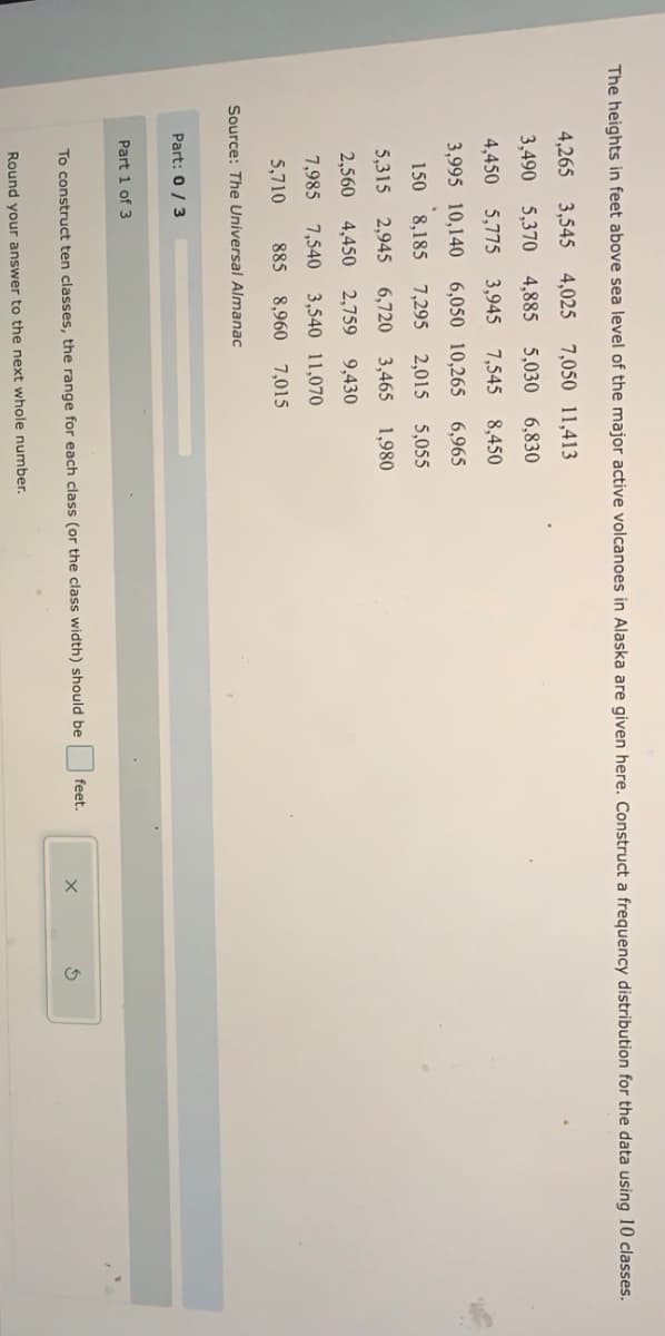The heights in feet above sea level of the major active volcanoes in Alaska are given here. Construct a frequency distribution for the data using 10 classes.
4,265 3,545 4,025 7,050 11,413
3,490 5,370 4,885 5,030 6,830
4,450 5,775 3,945 7,545 8,450
3,995 10,140 6,050 10,265 6,965
150 8,185 7,295 2,015 5,055
5,315 2,945 6,720 3,465 1,980
2,560 4,450 2,759
9,430
7,985 7,540 3,540 11,070
5,710
885 8,960 7,015
Source: The Universal Almanac
Part: 0/ 3
Part 1 of 3
feet.
To construct ten classes, the range for each class (or the class width) should be
Round your answer to the next whole number.
