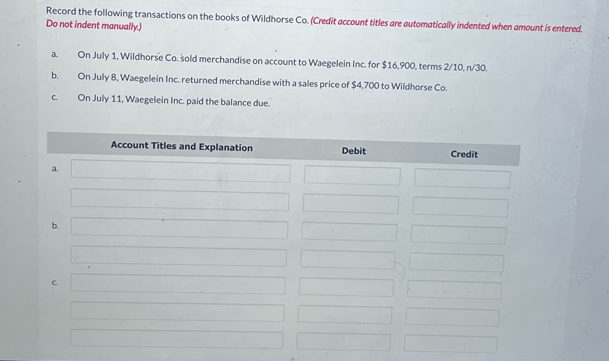 Record the following transactions on the books of Wildhorse Co. (Credit account titles are automatically indented when amount is entered.
Do not indent manually.)
a.
b.
C.
a.
b.
C.
On July 1, Wildhorse Co. sold merchandise on account to Waegelein Inc. for $16,900, terms 2/10, n/30.
On July 8, Waegelein Inc. returned merchandise with a sales price of $4,700 to Wildhorse Co.
On July 11, Waegelein Inc. paid the balance due.
Account Titles and Explanation
Debit
Credit