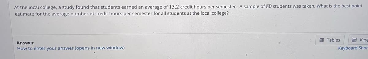 At the local college, a study found that students earned an average of 13.2 credit hours per semester. A sample of 80 students was taken. What is the best point
estimate for the average number of credit hours per semester for all students at the local college?
Answer
How to enter your answer (opens in new window)
Tables
Keyp
Keyboard Shor