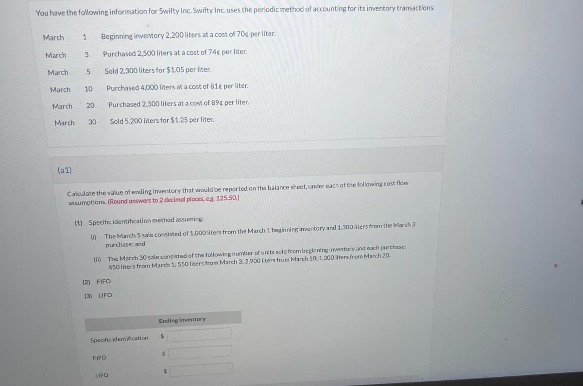 You have the following information for Swifty Inc. Swifty Inc. uses the periodic method of accounting for its inventory transactions.
March
March
March
1 Beginning inventory 2,200 liters at a cost of 70¢ per liter.
3 Purchased 2,500 liters at a cost of 74¢ per liter.
Sold 2,300 liters for $1.05 per liter.
Purchased 4,000 liters at a cost of 81¢ per liter.
Purchased 2,300 liters at a cost of 89¢ per liter.
Sold 5,200 liters for $1.25 per liter.
(a1)
5
March 10
March
March 30
20
Calculate the value of ending inventory that would be reported on the balance sheet, under each of the following cost flow
assumptions. (Round answers to 2 decimal places, e.g. 125.50.)
(1) Specific identification method assuming:
(i) The March 5 sale consisted of 1,000 liters from the March 1 beginning inventory and 1,300 liters from the March 3
purchase; and
(ii) The March 30 sale consisted of the following number of units sold from beginning inventory and each purchase:
450 liters from March 1; 550 liters from March 3; 2,900 liters from March 10; 1,300 liters from March 20.
(2) FIFO
(3) LIFO
Specific identification
FIFO
LIFO
Ending inventory
$
$
$