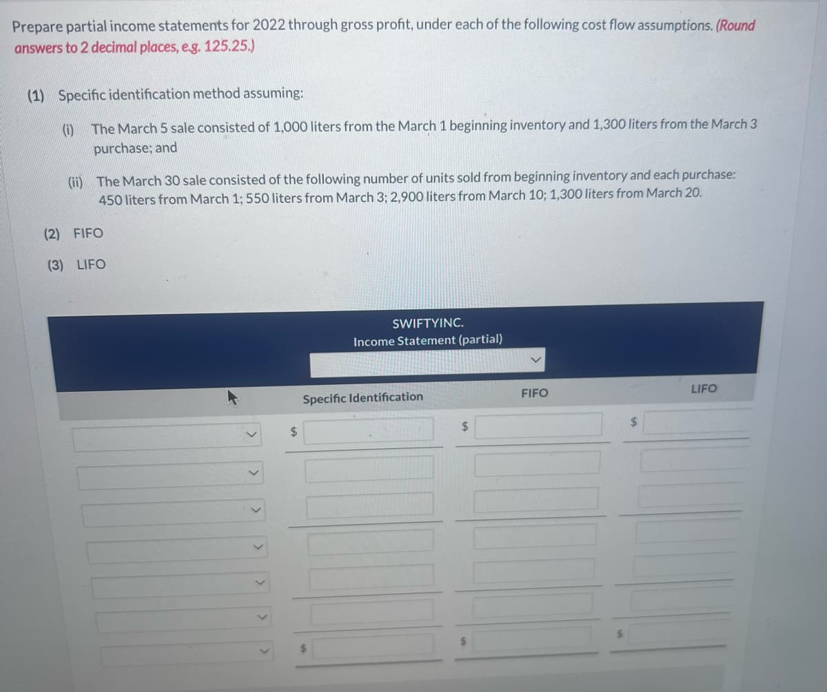 Prepare partial income statements for 2022 through gross profit, under each of the following cost flow assumptions. (Round
answers to 2 decimal places, e.g. 125.25.)
(1) Specific identification method assuming:
(i)
The March 5 sale consisted of 1,000 liters from the March 1 beginning inventory and 1,300 liters from the March 3
purchase; and
(ii) The March 30 sale consisted of the following number of units sold from beginning inventory and each purchase:
450 liters from March 1; 550 liters from March 3; 2,900 liters from March 10; 1,300 liters from March 20.
(2) FIFO
(3) LIFO
$
SWIFTYINC.
Income Statement (partial)
Specific Identification
$
FIFO
LIFO