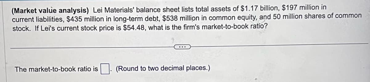 (Market value analysis) Lei Materials' balance sheet lists total assets of $1.17 billion, $197 million in
current liabilities, $435 million in long-term debt, $538 million in common equity, and 50 million shares of common
stock. If Lei's current stock price is $54.48, what is the firm's market-to-book ratio?
The market-to-book ratio is
(Round to two decimal places.)