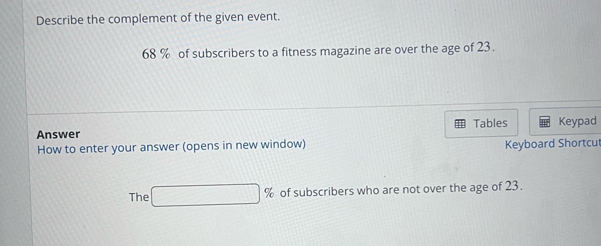 Describe the complement of the given event.
68% of subscribers to a fitness magazine are over the age of 23.
Answer
How to enter your answer (opens in new window)
The
Keypad
Keyboard Shortcut
Tables
% of subscribers who are not over the age of 23.