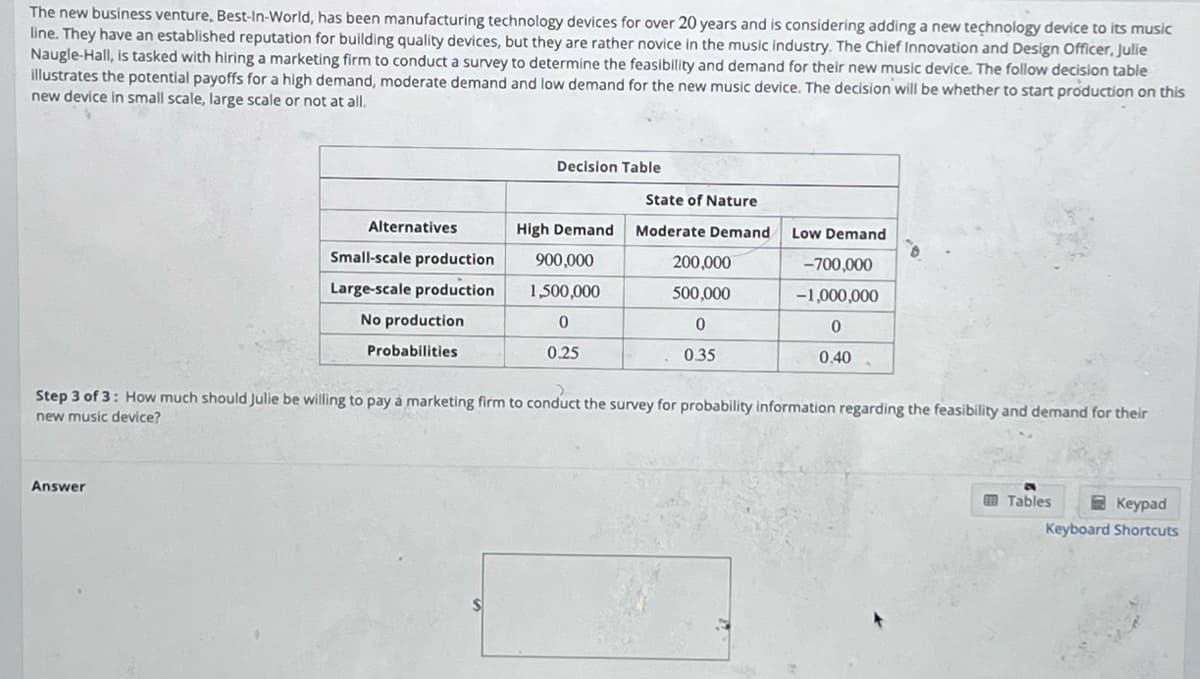 The new business venture, Best-In-World, has been manufacturing technology devices for over 20 years and is considering adding a new technology device to its music
line. They have an established reputation for building quality devices, but they are rather novice in the music industry. The Chief Innovation and Design Officer, Julie
Naugle-Hall, is tasked with hiring a marketing firm to conduct a survey to determine the feasibility and demand for their new music device. The follow decision table
illustrates the potential payoffs for a high demand, moderate demand and low demand for the new music device. The decision will be whether to start production on this
new device in small scale, large scale or not at all.
Alternatives
Answer
Small-scale production
Large-scale production
No production
Probabilities
Decision Table
High Demand
900,000
1,500,000
0
0.25
State of Nature
Moderate Demand
200,000
500,000
0
0.35
Low Demand
-700,000
-1,000,000
0
0.40
Step 3 of 3: How much should Julie be willing to pay a marketing firm to conduct the survey for probability information regarding the feasibility and demand for their
new music device?
Tables
Keypad
Keyboard Shortcuts