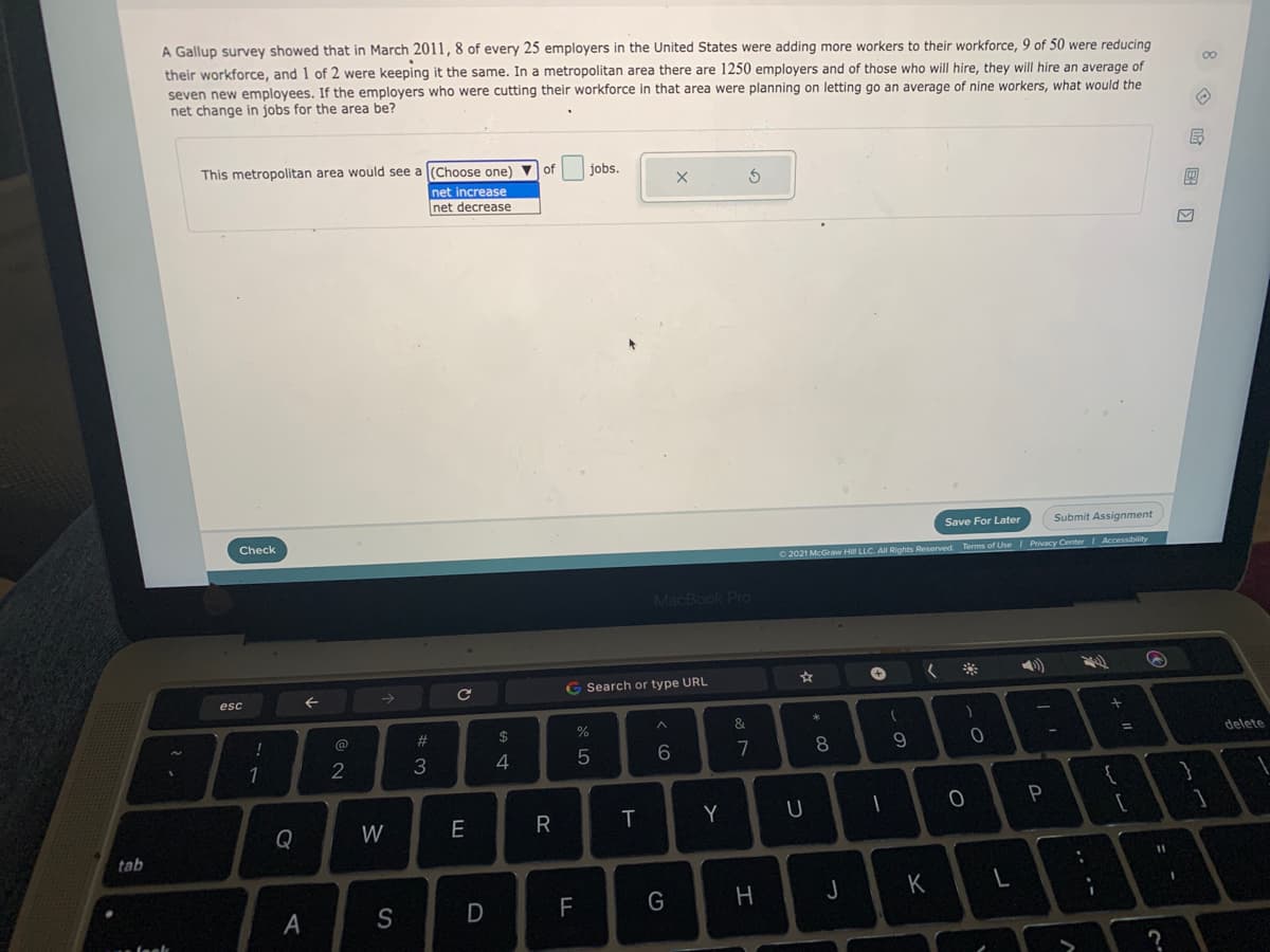 A Gallup survey showed that in March 2011,8 of every 25 employers in the United States were adding more workers to their workforce, 9 of 50 were reducing
their workforce, and 1 of 2 were keeping it the same. In a metropolitan area there are 1250 employers and of those who will hire, they will hire an average of
seven new employees. If the employers who were cutting their workforce in that area were planning on letting go an average of nine workers, what would the
net change in jobs for the area be?
This metropolitan area would see a (Choose one)
jobs.
net increase
net decrease
Save For Later
Submit Assignment
Check
2021 McGraw HIl LLC. All Rights Reserved. Terms of Use Privacy Center Accessibility
MacBook Pro
G Search or type URL
esc
23
2$
%
delete
7
8
2
3
4
Y
Q
W
tab
11
H
K
A
S
F
O 国回
- -
