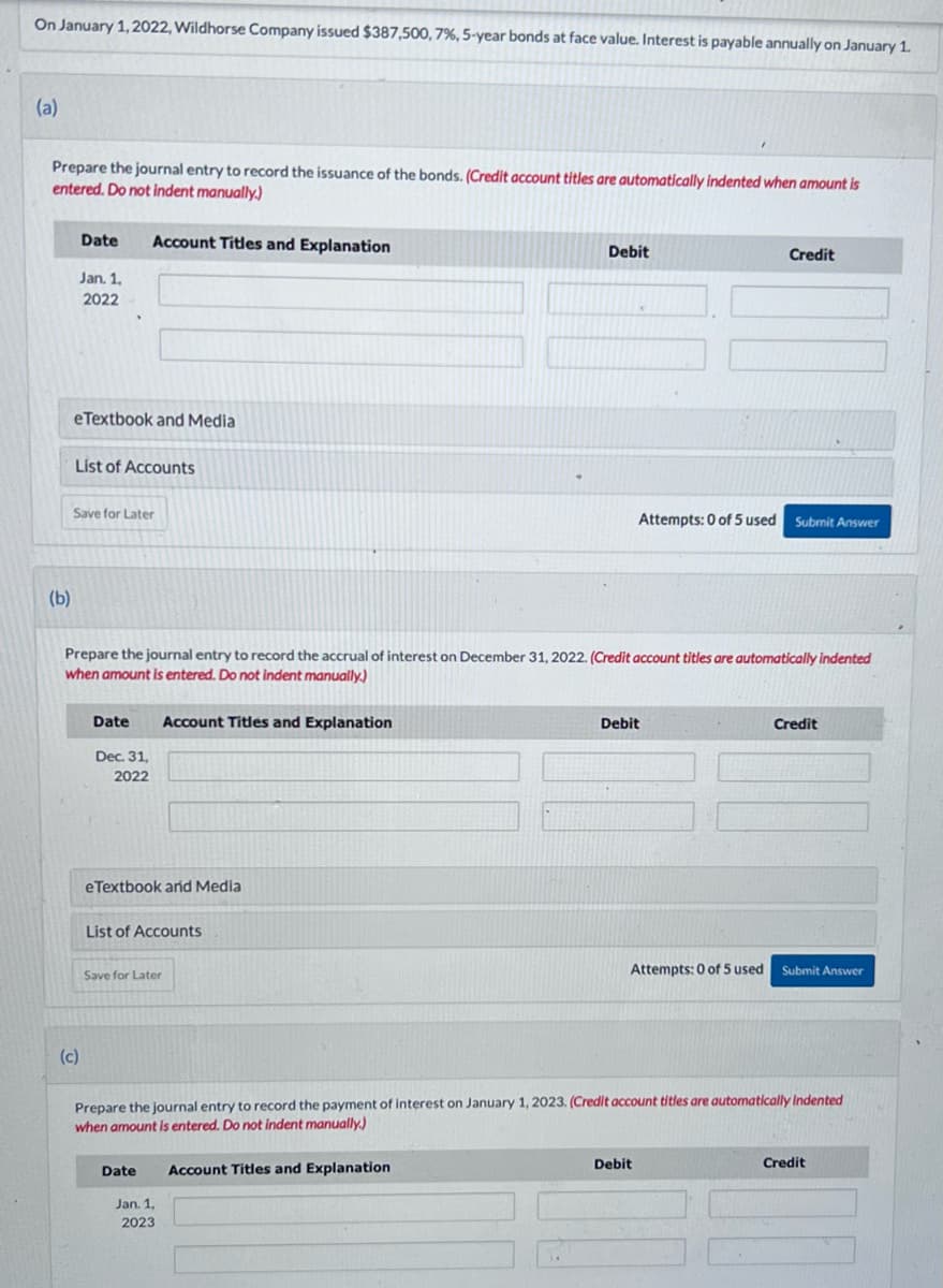 On January 1, 2022, Wildhorse Company issued $387,500, 7%, 5-year bonds at face value. Interest is payable annually on January 1.
(a)
Prepare the journal entry to record the issuance of the bonds. (Credit account titles are automatically indented when amount is
entered. Do not indent manually.)
(b)
Date
Jan. 1,
2022
eTextbook and Media
List of Accounts
Save for Later
(c)
Account Titles and Explanation
Date
Dec. 31,
2022
Prepare the journal entry to record the accrual of interest on December 31, 2022. (Credit account titles are automatically indented
when amount is entered. Do not indent manually.)
eTextbook and Media
Account Titles and Explanation
List of Accounts
Save for Later
Date
Jan. 1,
2023
Debit
Account Titles and Explanation
Credit
Attempts: 0 of 5 used Submit Answer
Debit
Prepare the journal entry to record the payment of interest on January 1, 2023. (Credit account titles are automatically Indented
when amount is entered. Do not indent manually.)
Debit
Credit
Attempts: 0 of 5 used Submit Answer
Credit