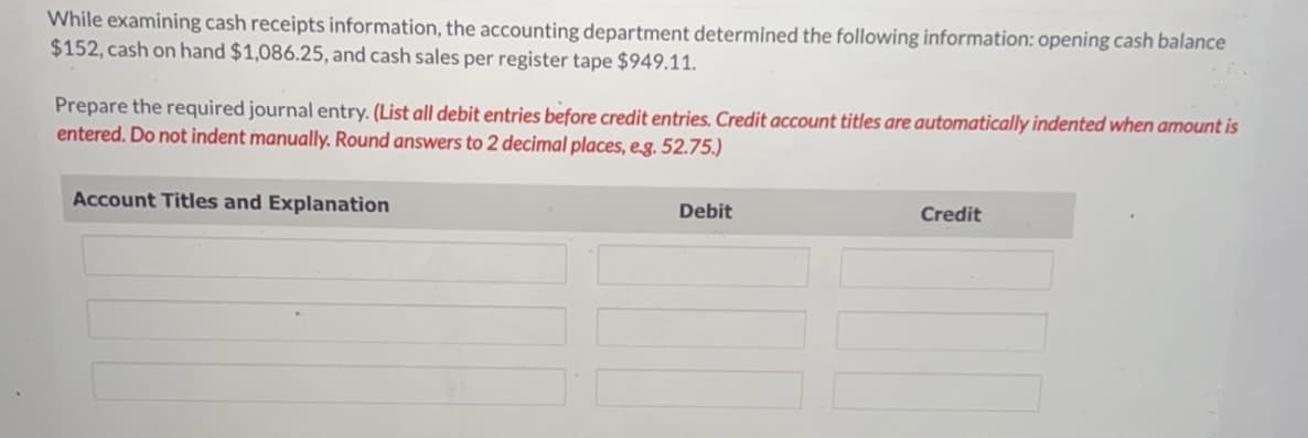 While examining cash receipts information, the accounting department determined the following information: opening cash balance
$152, cash on hand $1,086.25, and cash sales per register tape $949.11.
Prepare the required journal entry. (List all debit entries before credit entries. Credit account titles are automatically indented when amount is
entered. Do not indent manually. Round answers to 2 decimal places, e.g. 52.75.)
Account Titles and Explanation
Debit
Credit