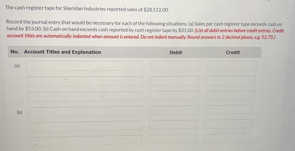 The cash register tape for Sheridan Industries reported sales of $28,512.00.
Record the journal entry that would be necessary for each of the following situations. (a) Sales per cash register tape exceeds cash on
hand by $53.00. (b) Cash on hand exceeds cash reported by cash register tape by $31.00. (List all debit entries before credit entries. Credit
account titles are automatically indented when amount is entered. Do not indent manually. Round answers to 2 decimal places, e.g. 52.75.)
No. Account Titles and Explanation
(a)
(b)
Debit
Credit