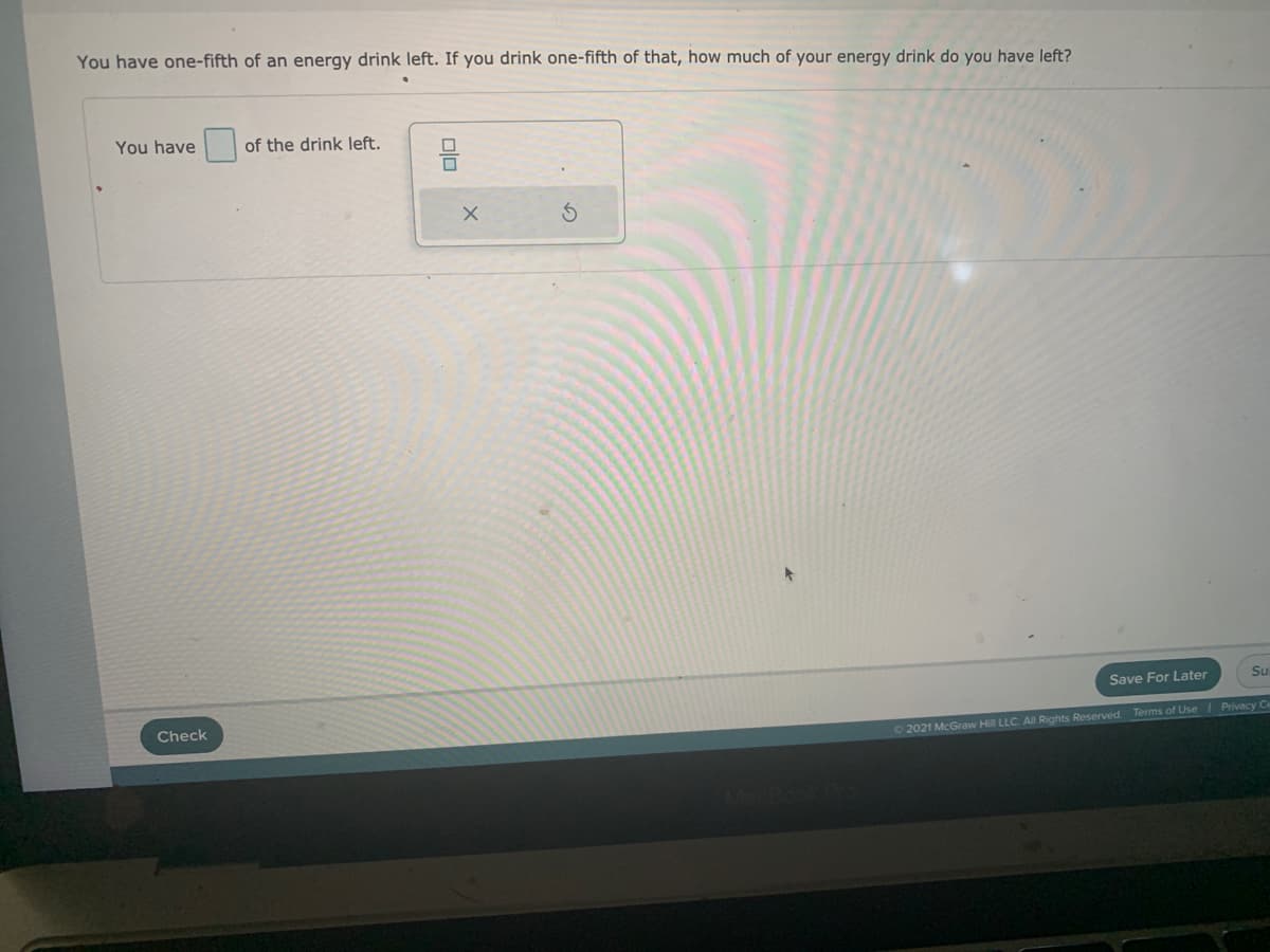 You have one-fifth of an energy drink left. If you drink one-fifth of that, how much of your energy drink do you have left?
You have
of the drink left.
Save For Later
Su
Check
Privacy Ce
O 2021 McGraw Hill LLC. All Rights Reserved. Terms of Use
