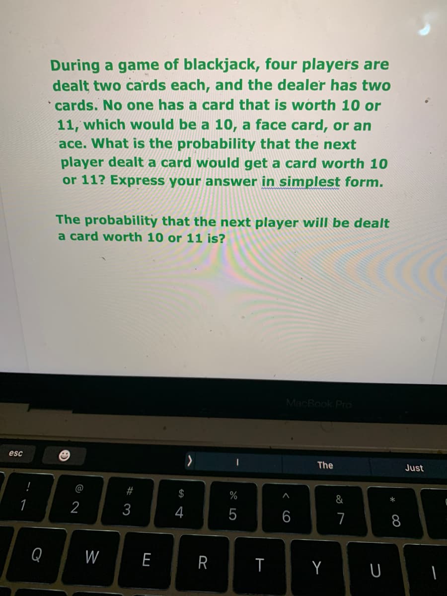 During a game of blackjack, four players are
dealt two cards each, and the dealer has two
cards. No one has a card that is worth 10 or
11, which would be a 10, a face card, or an
ace. What is the probability that the next
player dealt a card would get a card worth 10
or 11? Express your answer in simplest form.
The probability that the next player will be dealt
a card worth 10 or 11 is?
MacBook Pro
esc
The
Just
@
23
$
%
&
4
6
7
8
Q
W
E
R
つ
