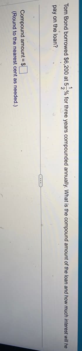 1
Tom Bond borrowed $6,200 at 5% for three years compounded annually. What is the compound amount of the loan and how much interest will he
pay on the loan?
Compound amount = $
(Round to the nearest cent as needed.)