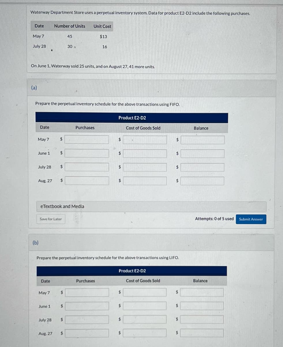 Waterway Department Store uses a perpetual inventory system. Data for product E2-D2 include the following purchases.
Date
May 7
July 28
(a)
Date
May 7
June 1
On June 1, Waterway sold 25 units, and on August 27, 41 more units.
July 28
(b)
.
Aug 27
Prepare the perpetual inventory schedule for the above transactions using FIFO.
Date
Number of Units
May 7
June 1
$
Save for Later
July 28
$
Aug. 27
$
eTextbook and Media
$
45
$
30
$
$
Unit Cost
$
Purchases
$13
16
Purchases
Product E2-D2
Prepare the perpetual inventory schedule for the above transactions using LIFO.
$
$
$
$
Product E2-D2
$
$
Cost of Goods Sold
$
$
$
Cost of Goods Sold
$
$
$
$
$
$
Balance
Attempts: 0 of 5 used Submit Answer
Balance