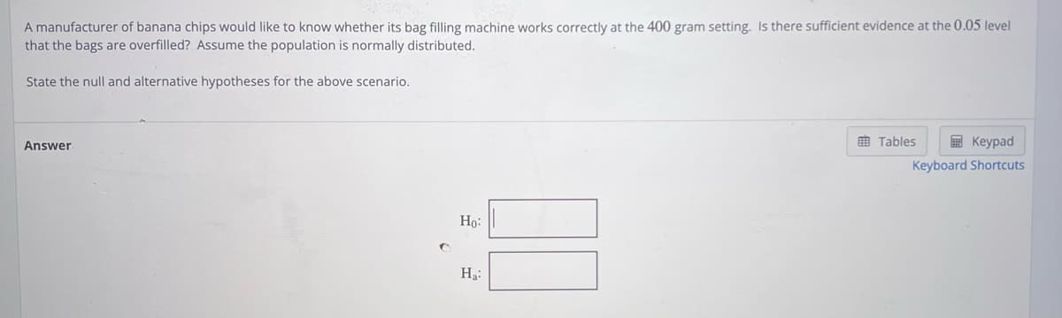 A manufacturer of banana chips would like to know whether its bag filling machine works correctly at the 400 gram setting. Is there sufficient evidence at the 0.05 level
that the bags are overfilled? Assume the population is normally distributed.
State the null and alternative hypotheses for the above scenario.
Answer
Ho:
Ha:
Tables
Keypad
Keyboard Shortcuts