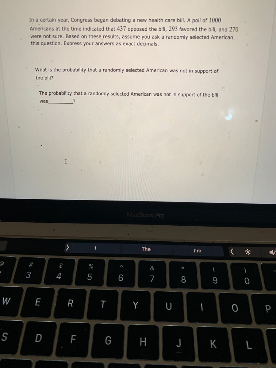 In a certain year, Congress began debating a new health care bill. A poll of 1000
Americans at the time indicated that 437 opposed the bill, 293 favored the bill, and 270
were not sure. Based on these results, assume you ask a'randomly selected American,
this question. Express your answers as exact decimals.
What is the probability that a randomly selected American was not in support of
the bill?
The probability that a randomly selected American was not in support of the bill
was
MacBook Pro
The
I'm
23
$
%
&
*
4
7
8.
W
E
Y
U
S
D
F
G
H
JK
L
< co
