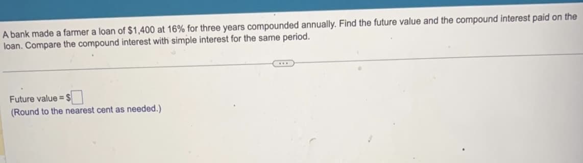 A bank made a farmer a loan of $1,400 at 16% for three years compounded annually. Find the future value and the compound interest paid on the
loan. Compare the compound interest with simple interest for the same period.
Future value=S
(Round to the nearest cent as needed.)