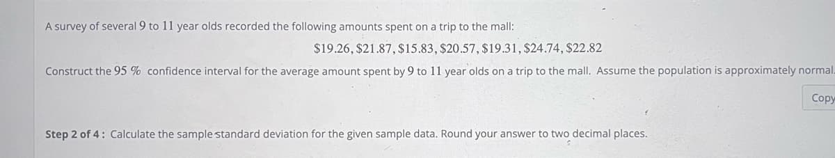 A survey of several 9 to 11 year olds recorded the following amounts spent on a trip to the mall:
$19.26, $21.87, $15.83, $20.57, $19.31, $24.74, $22.82
Construct the 95% confidence interval for the average amount spent by 9 to 11 year olds on a trip to the mall. Assume the population is approximately normal.
Copy
Step 2 of 4: Calculate the sample standard deviation for the given sample data. Round your answer to two decimal places.