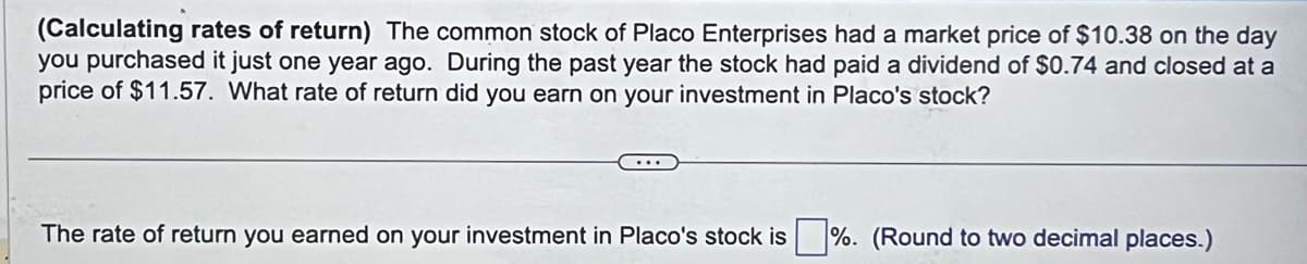 (Calculating rates of return) The common stock of Placo Enterprises had a market price of $10.38 on the day
you purchased it just one year ago. During the past year the stock had paid a dividend of $0.74 and closed at a
price of $11.57. What rate of return did you earn on your investment in Placo's stock?
The rate of return you earned on your investment in Placo's stock is%. (Round to two decimal places.)