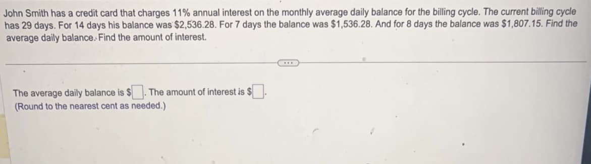 John Smith has a credit card that charges 11% annual interest on the monthly average daily balance for the billing cycle. The current billing cycle
has 29 days. For 14 days his balance was $2,536.28. For 7 days the balance was $1,536.28. And for 8 days the balance was $1,807.15. Find the
average daily balance. Find the amount of interest.
The average daily balance is $ The amount of interest is $
(Round to the nearest cent as needed.)
...