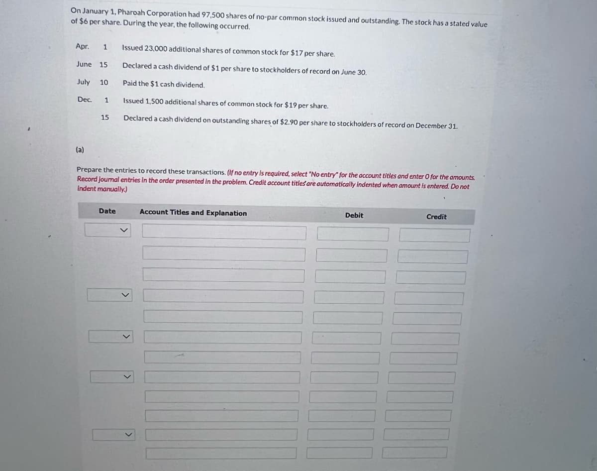 On January 1, Pharoah Corporation had 97,500 shares of no-par common stock issued and outstanding. The stock has a stated value
of $6 per share. During the year, the following occurred.
Apr. 1 Issued 23,000 additional shares of common stock for $17 per share.
June 15
July 10
Dec.
(a)
1
15
Declared a cash dividend of $1 per share to stockholders of record on June 30.
Paid the $1 cash dividend.
Issued 1,500 additional shares of common stock for $19 per share.
Declared a cash dividend on outstanding shares of $2.90 per share to stockholders of record on December 31.
Prepare the entries to record these transactions. (If no entry is required, select "No entry" for the account titles and enter O for the amounts.
Record journal entries in the order presented in the problem. Credit account titles are automatically indented when amount is entered. Do not
indent manually.)
Date
Account Titles and Explanation
Debit
Credit