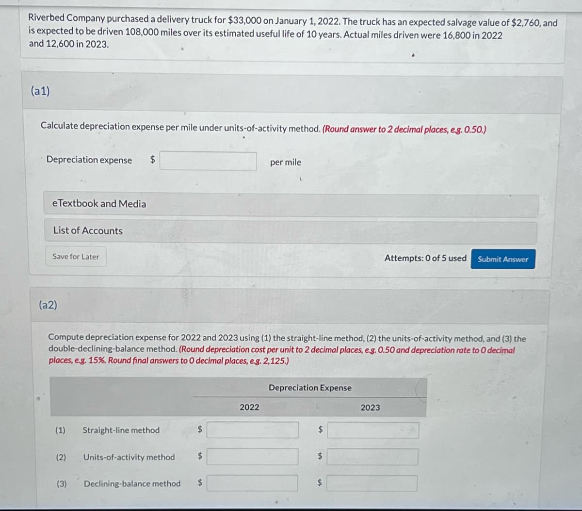 Riverbed Company purchased a delivery truck for $33,000 on January 1, 2022. The truck has an expected salvage value of $2,760, and
is expected to be driven 108,000 miles over its estimated useful life of 10 years. Actual miles driven were 16,800 in 2022
and 12,600 in 2023.
(a1)
Calculate depreciation expense per mile under units-of-activity method. (Round answer to 2 decimal places, e.g. 0.50.)
Depreciation expense $
eTextbook and Media
List of Accounts
Save for Later
(a2)
(1)
(2)
Compute depreciation expense for 2022 and 2023 using (1) the straight-line method, (2) the units-of-activity method, and (3) the
double-declining-balance method. (Round depreciation cost per unit to 2 decimal places, e.g. 0.50 and depreciation rate to O decimal
places, e.g. 15%. Round final answers to O decimal places, e.g. 2,125.)
(3)
Straight-line method
Units-of-activity method
$
$
Declining-balance method $
per mile
2022
Depreciation Expense
$
$
$
Attempts: 0 of 5 used
2023
Submit Answer