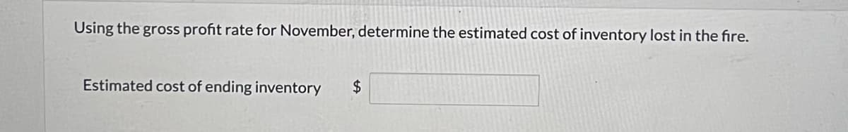 Using the gross profit rate for November, determine the estimated cost of inventory lost in the fire.
Estimated cost of ending inventory $