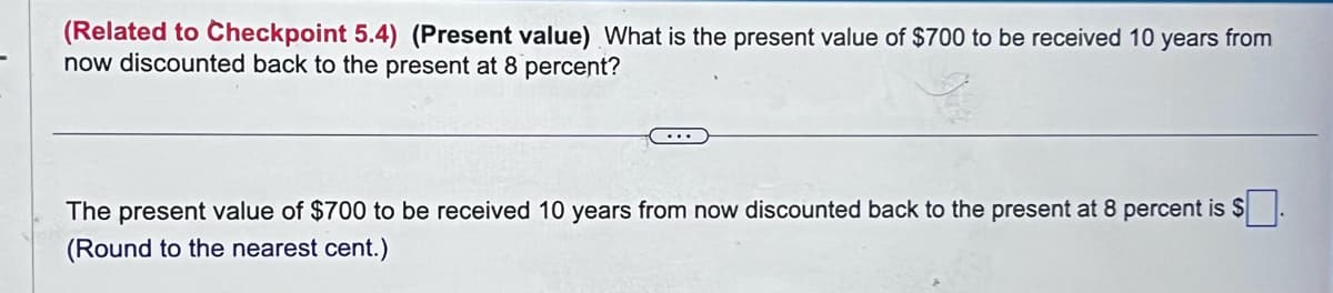(Related to Checkpoint 5.4) (Present value) What is the present value of $700 to be received 10 years from
now discounted back to the present at 8 percent?
The present value of $700 to be received 10 years from now discounted back to the present at 8 percent is $
(Round to the nearest cent.)