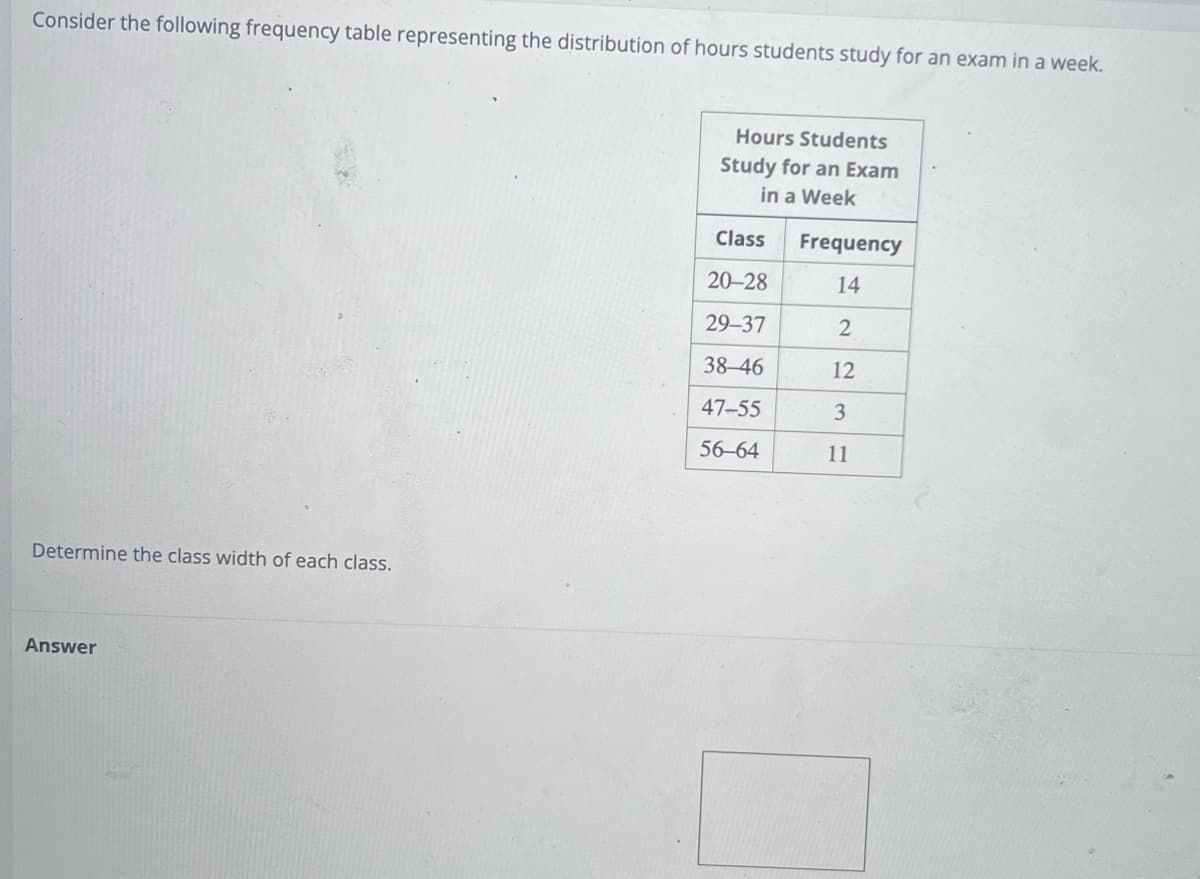 Consider the following frequency table representing the distribution of hours students study for an exam in a week.
Determine the class width of each class.
Answer
Hours Students
Study for an Exam
in a Week
Class
20-28
29-37
38-46
47-55
56-64
Frequency
14
2
12
3
11