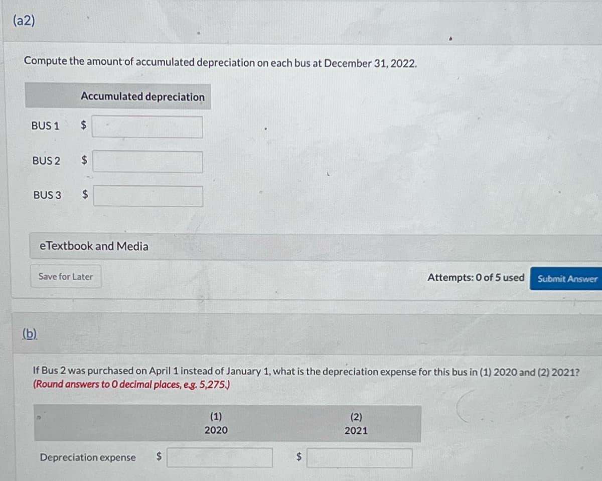 (a2)
Compute the amount of accumulated depreciation on each bus at December 31, 2022.
BUS 1
BUS 2
BUS 3
Accumulated depreciation
$
$
$
eTextbook and Media
Save for Later
If Bus 2 was purchased on April 1 instead of January 1, what is the depreciation expense for this bus in (1) 2020 and (2) 2021?
(Round answers to 0 decimal places, e.g. 5,275.)
Depreciation expense $
(1)
2020
Attempts: 0 of 5 used Submit Answer
(2)
2021