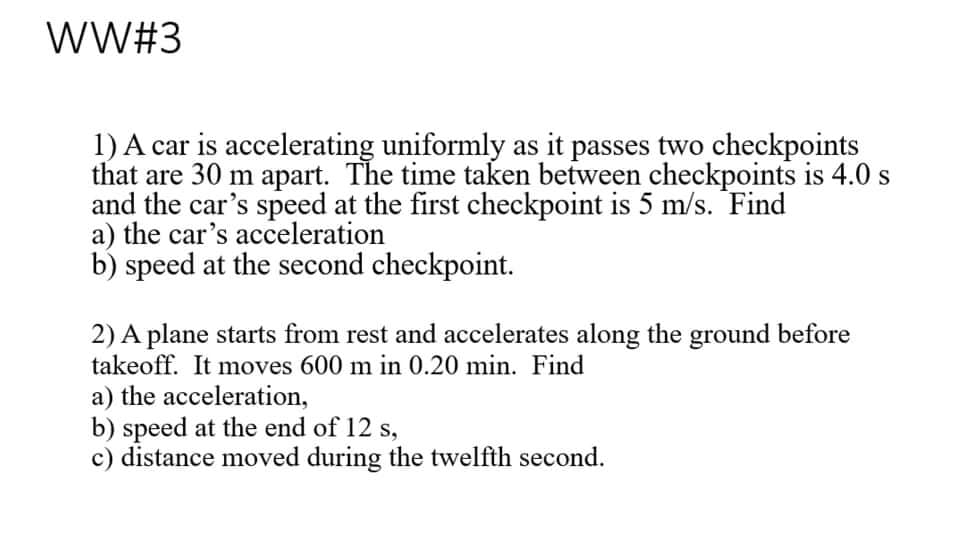 WW#3
1) A car is accelerating uniformly as it passes two checkpoints
that are 30 m apart. The time taken between checkpoints is 4.0 s
and the car's speed at the first checkpoint is 5 m/s. Find
a) the car's acceleration
b) speed at the second checkpoint.
2) A plane starts from rest and accelerates along the ground before
takeoff. It moves 600 m in 0.20 min. Find
a) the acceleration,
b) speed at the end of 12 s,
c) distance moved during the twelfth second.
