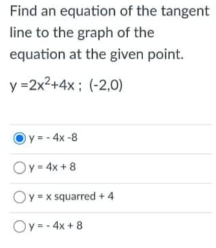 Find an equation of the tangent
line to the graph of the
equation at the given point.
y =2x2+4x; (-2,0)
y = - 4x -8
Oy = 4x + 8
y x squarred + 4
Oy= - 4x + 8
