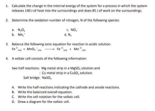 1. Calculate the change in the internal energy of the system for a process in which the system
releases 140 J of heat into the surroundings and does 85 J of work on the surroundings.
2. Determine the oxidation number of nitrogen, N of the following species:
a. N,0,
b. NH,
c. NO,
d. N.
3. Balance the following ionic equation for reaction in acidic solution.
Fe"• Mno,
"in + Mn ".
4. A voltaic cell consists of the following information:
two half reactions: Mg metal strip in a MĘSO, solution and
: Cu metal strip in a Cuso, solution.
Salt bridge: Naso,
A. Write the half-reactions indicating the cathode and anode reactions.
B. Write the balanced overall equation.
C. Write the cell notation for the voltaic cell.
D. Draw a diagram for the voltaic cell.
