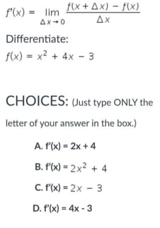 f(x + Ax) – f(x)
f'(x) = lim
Ax-0
Ax
Differentiate:
f(x) = x2 + 4x - 3
CHOICES: (Just type ONLY the
letter of your answer in the box.)
A. f(x) = 2x + 4
B. f'(x) = 2x2 + 4
C. f'(x) = 2x - 3
D. f'(x) = 4x - 3
