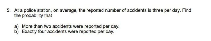 5. At a police station, on average, the reported number of accidents is three per day. Find
the probability that
a) More than two accidents were reported per day.
b) Exactly four accidents were reported per day.