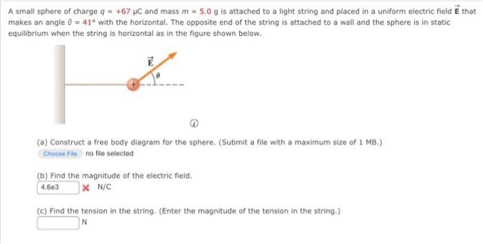 A small sphere of charge q = +67 µC and mass m = 5.0 g is attached to a light string and placed in a uniform electric field E that
makes an angle = 41° with the horizontal. The opposite end of the string is attached to a wall and the sphere is in static
equilibrium when the string is horizontal as in the figure shown below.
H
The
(a) Construct a free body diagram for the sphere. (Submit a file with a maximum size of 1 MB.)
Choose File no file selected
(b) Find the magnitude of the electric field.
4.603
XN/C
(c) Find the tension in the string. (Enter the magnitude of the tension in the string.)
N