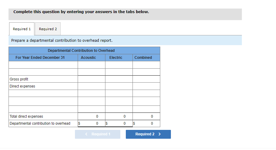 Complete this question by entering your answers in the tabs below.
Required 1 Required 2
Prepare a departmental contribution to overhead report.
Departmental Contribution to Overhead
Acoustic
For Year Ended December 31
Gross profit
Direct expenses
Total direct expenses
Departmental contribution to overhead S
0
0
Electric
< Required 1
0
0
Combined
0
0
Required 2 >