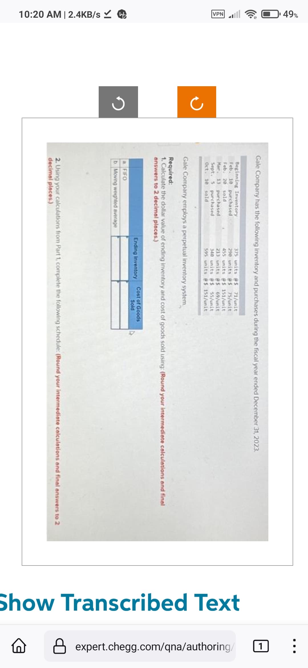 49%
VPN
10:20 AM | 2.4KB/s ✓
Gale Company has the following inventory and purchases during the fiscal year ended December 31, 2023.
Beginning Inventory.
Feb. 10 purchased
Feb. 20 sold
375 units @$ 71/unit
290 units @s 75/unit
455 units @s 151/unit
213 units @$ 69/unit
340 units #$ 55/unit
595 units @s 151/unit
Mar. 13 purchased
Sept. 5 purchased
Oct. 10 sold
Gale Company employs a perpetual inventory system.
Required:
1. Calculate the dollar value of ending inventory and cost of goods sold using: (Round your intermediate calculations and final
answers to 2 decimal places.)
a FIFO
b. Moving weighted average
Ending Inventory
Cost of Goods
Sold
2. Using your calculations from Part 1, complete the following schedule: (Round your intermediate calculations and final answers to 2
decimal places.)
Show Transcribed Text
●●●
1
expert.chegg.com/qna/authoring