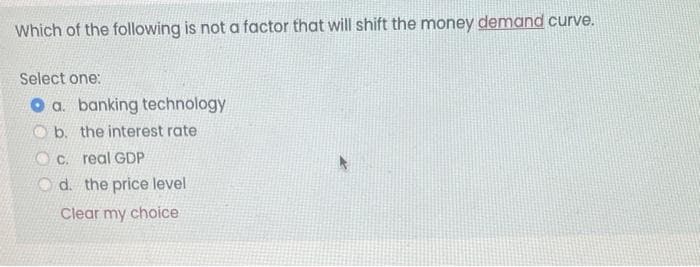 Which of the following is not a factor that will shift the money demand curve.
Select one:
a. banking technology
b. the interest rate.
c. real GDP
d. the price level
Clear my choice