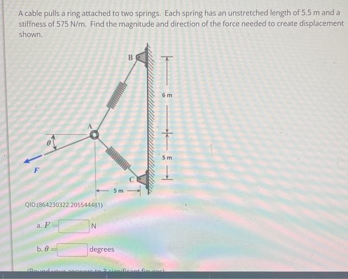 A cable pulls a ring attached to two springs. Each spring has an unstretched length of 5.5 m and a
stiffness of 575 N/m. Find the magnitude and direction of the force needed to create displacement
shown.
QID:(864230322.205544481)
a. F
b. 0
DovedvONS
N
5m
degrees
B
6 m
5m
significant figure)